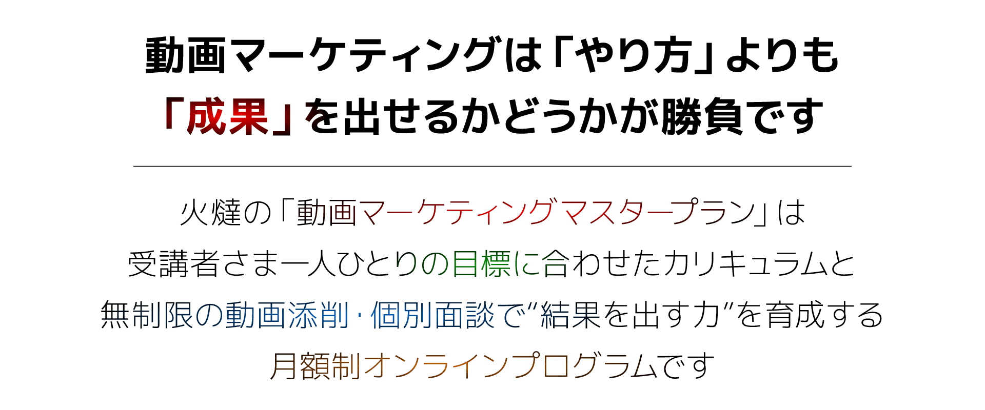 動画マーケティングは「やり方」よりも「成果」を出せるかどうかが勝負です。火燵の「動画マーケティングマスタープラン」は受講者さま一人ひとりの目標に合わせたカリキュラムと無制限の動画添削・個別面談で“結果を出す力”を育成する月額制オンラインプログラムです