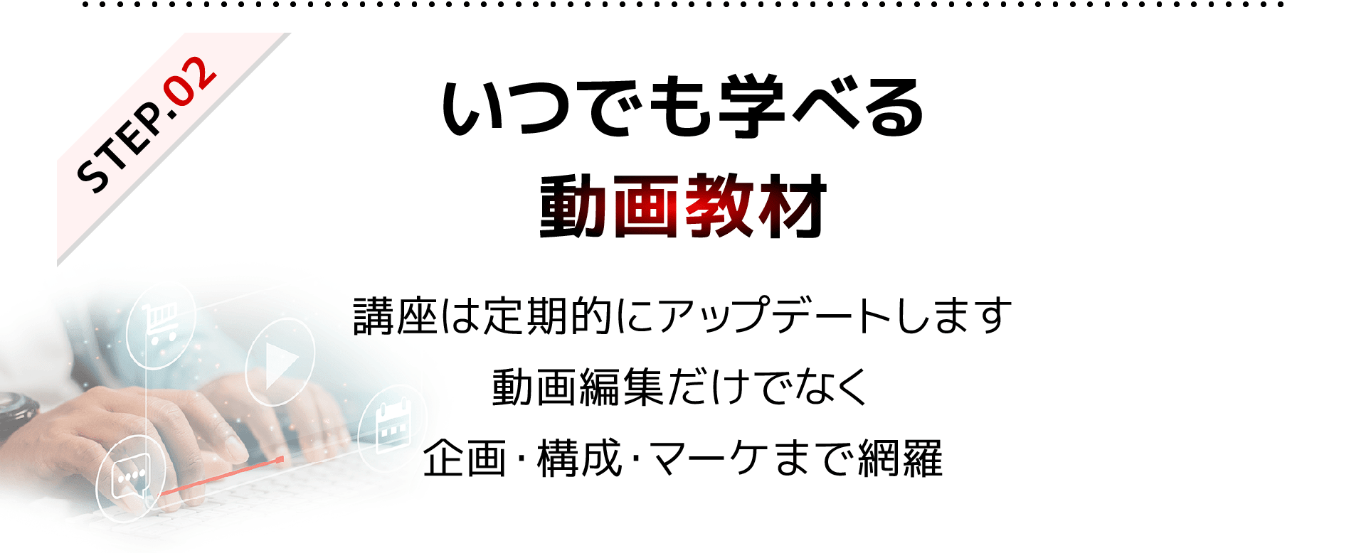 STEP2 いつでも学べる動画教材|講座は定期的にアップデートします。動画編集だけでなく、企画・構成・マーケまで網羅